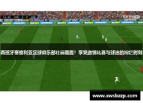 西班牙塞维利亚足球俱乐部壮丽画面！享受激情比赛与球迷的绚烂时刻